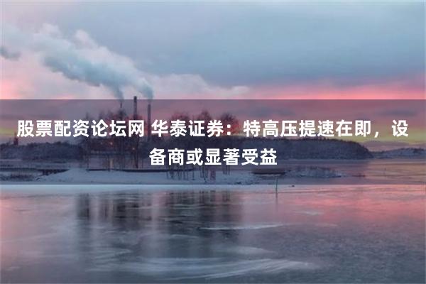 股票配资论坛网 华泰证券：特高压提速在即，设备商或显著受益