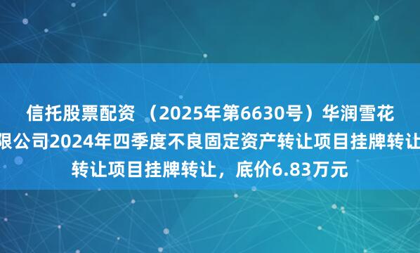 信托股票配资 （2025年第6630号）华润雪花啤酒（辽宁）有限公司2024年四季度不良固定资产转让项目挂牌转让，底价6.83万元