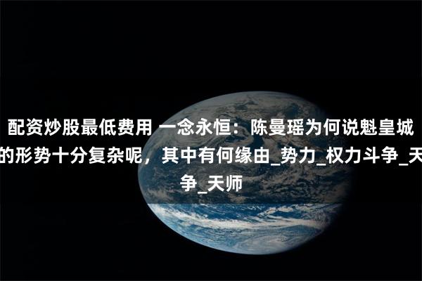配资炒股最低费用 一念永恒：陈曼瑶为何说魁皇城中的形势十分复杂呢，其中有何缘由_势力_权力斗争_天师