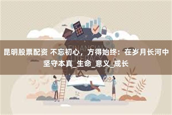 昆明股票配资 不忘初心，方得始终：在岁月长河中坚守本真_生命_意义_成长