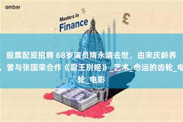 股票配资招聘 68岁演员隋永清去世，由宋庆龄养大，曾与张国荣合作《霸王别姬》_艺术_命运的齿轮_电影