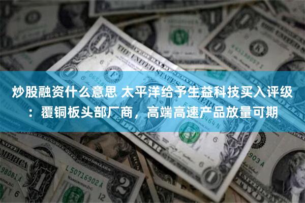 炒股融资什么意思 太平洋给予生益科技买入评级：覆铜板头部厂商，高端高速产品放量可期