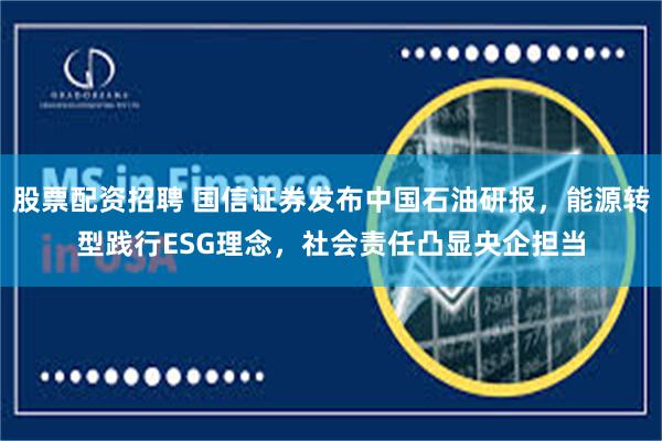 股票配资招聘 国信证券发布中国石油研报，能源转型践行ESG理念，社会责任凸显央企担当