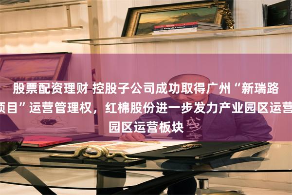 股票配资理财 控股子公司成功取得广州“新瑞路6号项目”运营管理权，红棉股份进一步发力产业园区运营板块