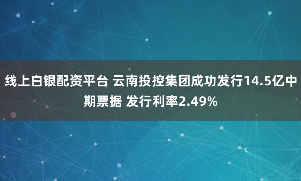 线上白银配资平台 云南投控集团成功发行14.5亿中期票据 发行利率2.49%