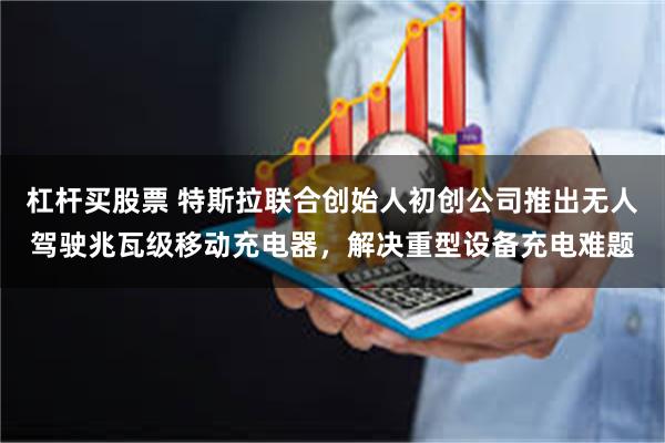 杠杆买股票 特斯拉联合创始人初创公司推出无人驾驶兆瓦级移动充电器，解决重型设备充电难题