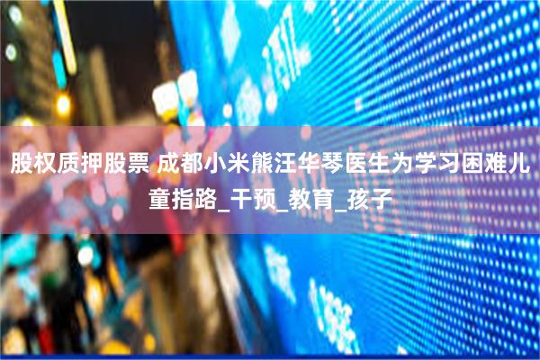 股权质押股票 成都小米熊汪华琴医生为学习困难儿童指路_干预_教育_孩子