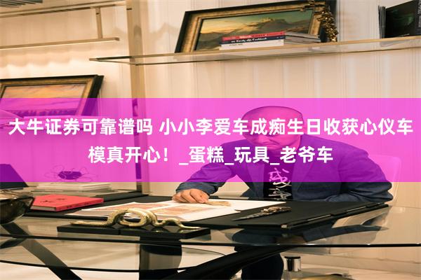 大牛证券可靠谱吗 小小李爱车成痴生日收获心仪车模真开心！_蛋糕_玩具_老爷车