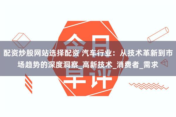 配资炒股网站选择配资 汽车行业：从技术革新到市场趋势的深度洞察_高新技术_消费者_需求