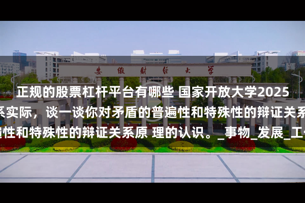 正规的股票杠杆平台有哪些 国家开放大学2025年春终考大作业理论联系实际，谈一谈你对矛盾的普遍性和特殊性的辩证关系原 理的认识。_事物_发展_工作