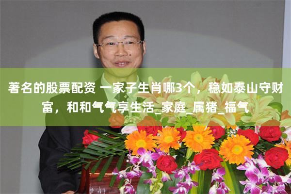 著名的股票配资 一家子生肖哪3个，稳如泰山守财富，和和气气享生活_家庭_属猪_福气