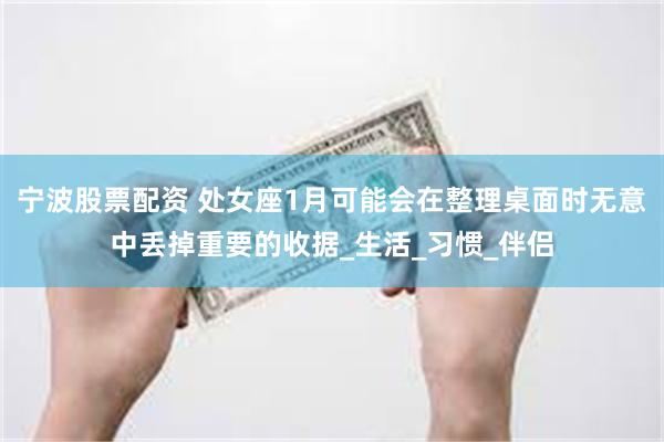 宁波股票配资 处女座1月可能会在整理桌面时无意中丢掉重要的收据_生活_习惯_伴侣