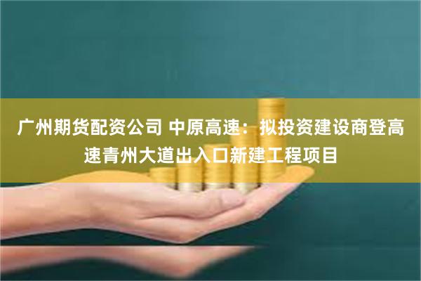 广州期货配资公司 中原高速：拟投资建设商登高速青州大道出入口新建工程项目