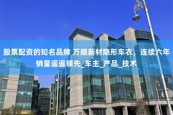 股票配资的知名品牌 万顺新材隐形车衣，连续六年销量遥遥领先_车主_产品_技术