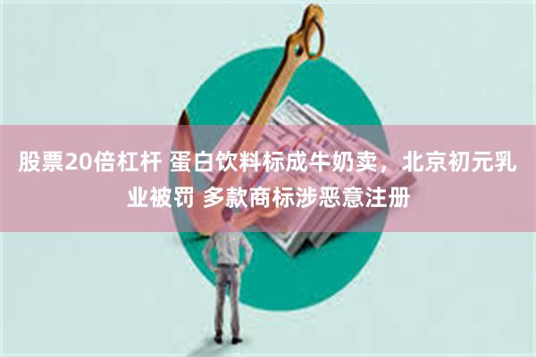 股票20倍杠杆 蛋白饮料标成牛奶卖，北京初元乳业被罚 多款商标涉恶意注册