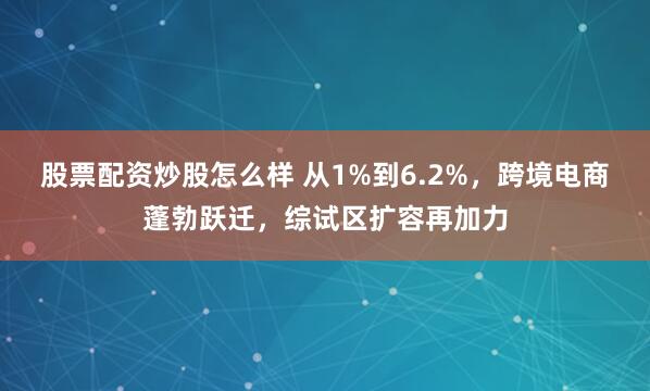 股票配资炒股怎么样 从1%到6.2%，跨境电商蓬勃跃迁，综试区扩容再加力