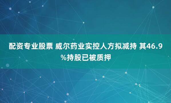 配资专业股票 威尔药业实控人方拟减持 其46.9%持股已被质押