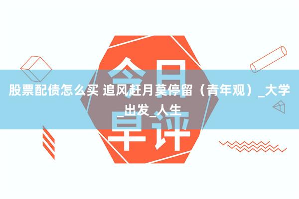 股票配债怎么买 追风赶月莫停留（青年观）_大学_出发_人生