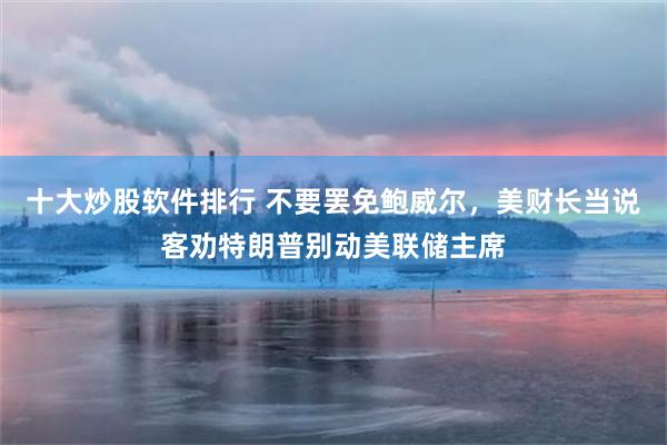 十大炒股软件排行 不要罢免鲍威尔，美财长当说客劝特朗普别动美联储主席