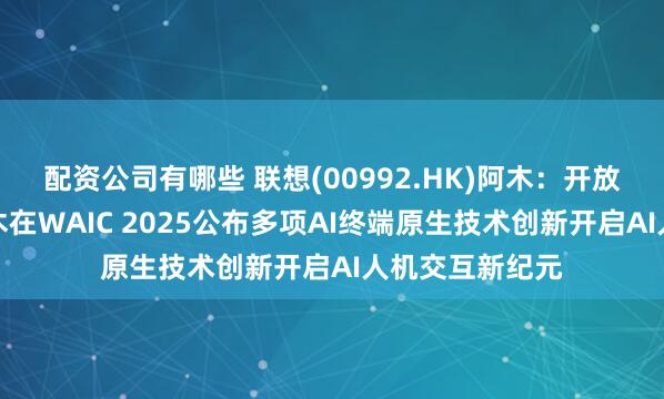 配资公司有哪些 联想(00992.HK)阿木：开放创新，联想阿木在WAIC 2025公布多项AI终端原生技术创新开启AI人机交互新纪元