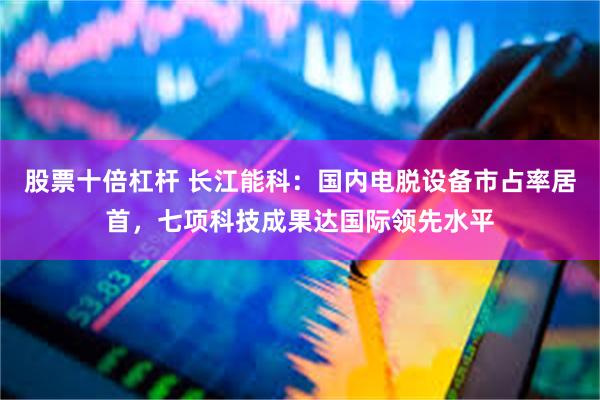 股票十倍杠杆 长江能科：国内电脱设备市占率居首，七项科技成果达国际领先水平