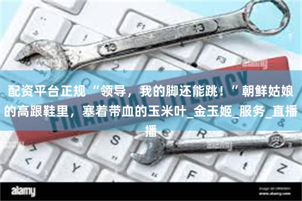 配资平台正规 “领导，我的脚还能跳！”朝鲜姑娘的高跟鞋里，塞着带血的玉米叶_金玉姬_服务_直播