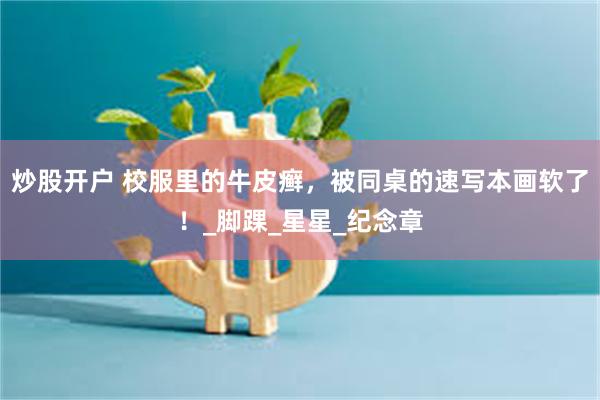 炒股开户 校服里的牛皮癣，被同桌的速写本画软了！_脚踝_星星_纪念章