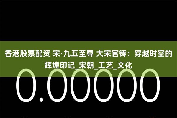 香港股票配资 宋·九五至尊 大宋官铸：穿越时空的辉煌印记_宋朝_工艺_文化