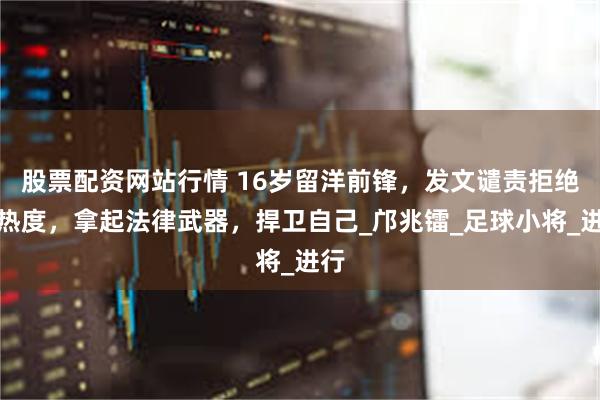 股票配资网站行情 16岁留洋前锋，发文谴责拒绝蹭热度，拿起法律武器，捍卫自己_邝兆镭_足球小将_进行
