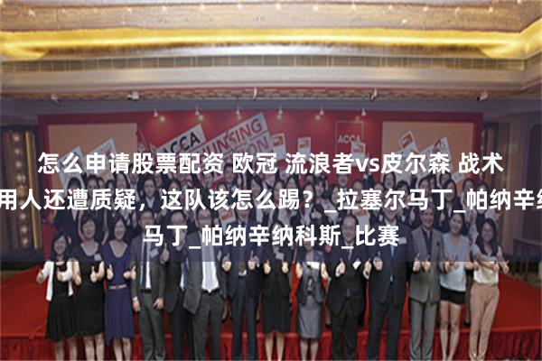 怎么申请股票配资 欧冠 流浪者vs皮尔森 战术磨合不顺，用人还遭质疑，这队该怎么踢？_拉塞尔马丁_帕纳辛纳科斯_比赛