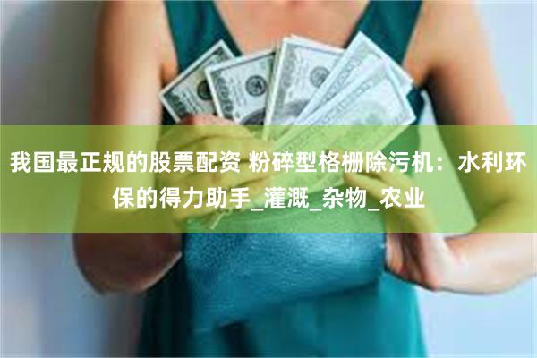 我国最正规的股票配资 粉碎型格栅除污机：水利环保的得力助手_灌溉_杂物_农业