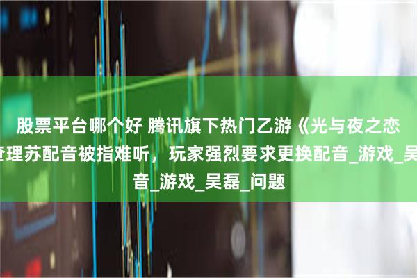 股票平台哪个好 腾讯旗下热门乙游《光与夜之恋》角色查理苏配音被指难听，玩家强烈要求更换配音_游戏_吴磊_问题