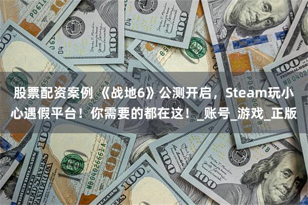 股票配资案例 《战地6》公测开启，Steam玩小心遇假平台！你需要的都在这！_账号_游戏_正版