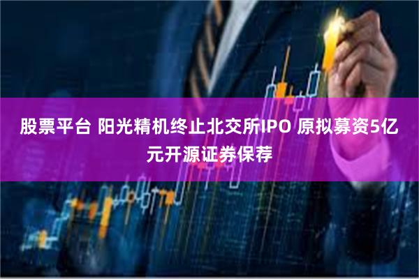 股票平台 阳光精机终止北交所IPO 原拟募资5亿元开源证券保荐