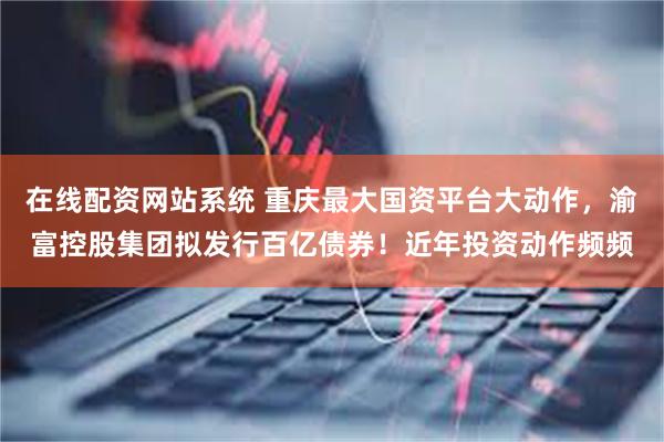 在线配资网站系统 重庆最大国资平台大动作，渝富控股集团拟发行百亿债券！近年投资动作频频