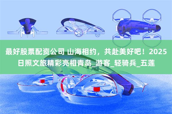 最好股票配资公司 山海相约，共赴美好吧！2025日照文旅精彩亮相青岛_游客_轻骑兵_五莲