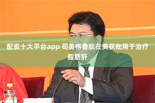 配资十大平台app 司美格鲁肽在美获批用于治疗脂肪肝