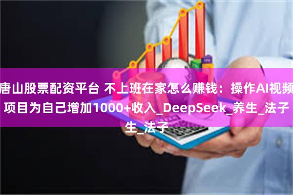唐山股票配资平台 不上班在家怎么赚钱：操作AI视频项目为自己增加1000+收入_DeepSeek_养生_法子