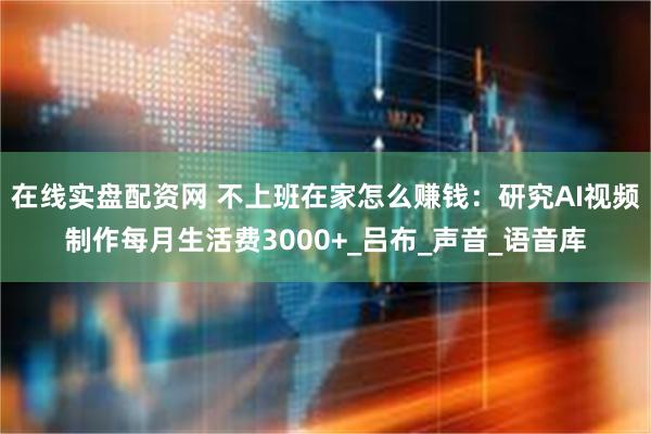 在线实盘配资网 不上班在家怎么赚钱：研究AI视频制作每月生活费3000+_吕布_声音_语音库