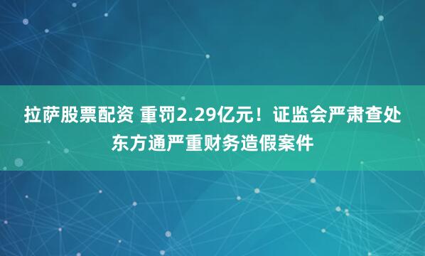 拉萨股票配资 重罚2.29亿元！证监会严肃查处东方通严重财务造假案件
