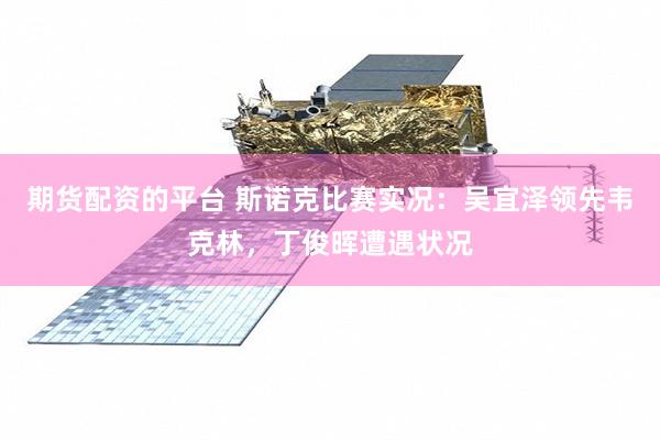 期货配资的平台 斯诺克比赛实况：吴宜泽领先韦克林，丁俊晖遭遇状况