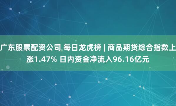 广东股票配资公司 每日龙虎榜 | 商品期货综合指数上涨1.47% 日内资金净流入96.16亿元