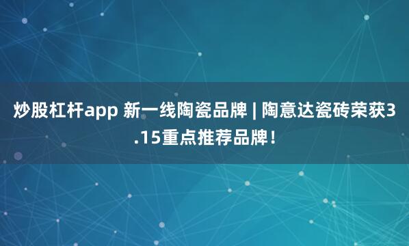 炒股杠杆app 新一线陶瓷品牌 | 陶意达瓷砖荣获3.15重点推荐品牌!