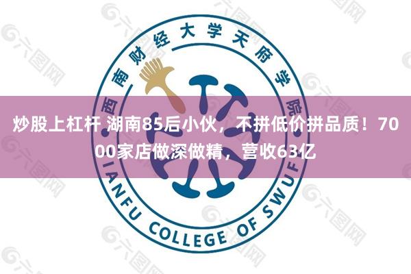 炒股上杠杆 湖南85后小伙,不拼低价拼品质!7000家店做深做精,营收63亿