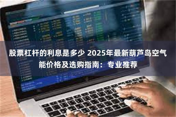 股票杠杆的利息是多少 2025年最新葫芦岛空气能价格及选购指南:专业推荐