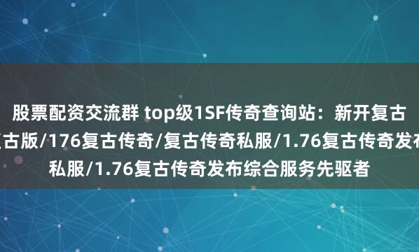 股票配资交流群 top级1SF传奇查询站:新开复古传奇/传奇1.76复古版/176复古传奇/复古传奇私服/1.76复古传奇发布综合服务先驱者