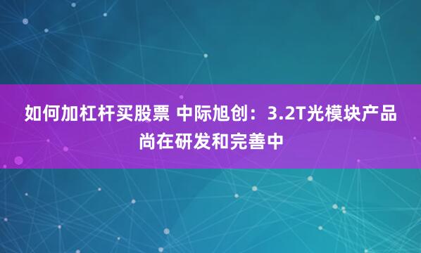 如何加杠杆买股票 中际旭创：3.2T光模块产品尚在研发和完善中
