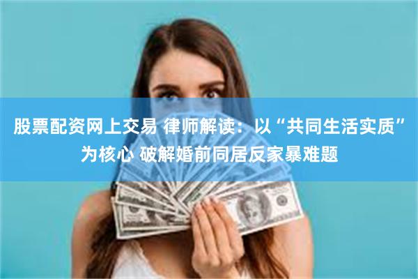 股票配资网上交易 律师解读：以“共同生活实质”为核心 破解婚前同居反家暴难题