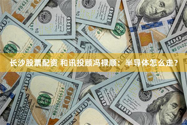 长沙股票配资 和讯投顾冯禄顺:半导体怎么走?